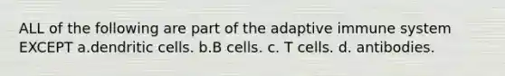 ALL of the following are part of the adaptive immune system EXCEPT a.dendritic cells. b.B cells. c. T cells. d. antibodies.