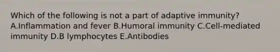 Which of the following is not a part of adaptive immunity? A.Inflammation and fever B.Humoral immunity C.Cell-mediated immunity D.B lymphocytes E.Antibodies