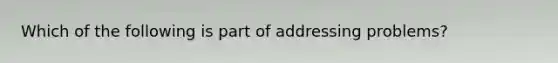 Which of the following is part of addressing problems?