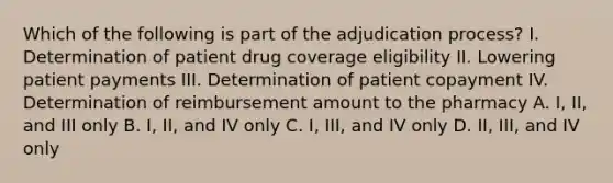 Which of the following is part of the adjudication process? I. Determination of patient drug coverage eligibility II. Lowering patient payments III. Determination of patient copayment IV. Determination of reimbursement amount to the pharmacy A. I, II, and III only B. I, II, and IV only C. I, III, and IV only D. II, III, and IV only