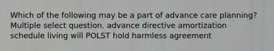 Which of the following may be a part of advance care planning? Multiple select question. advance directive amortization schedule living will POLST hold harmless agreement