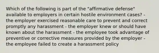 Which of the following is part of the "affirmative defense" available to employers in certain hostile environment cases? - the employer exercised reasonable care to prevent and correct promptly any harassment - the employer knew or should have known about the harassment - the employee took advantage of preventive or corrective measures provided by the employer - the employee failed to create a harassment policy