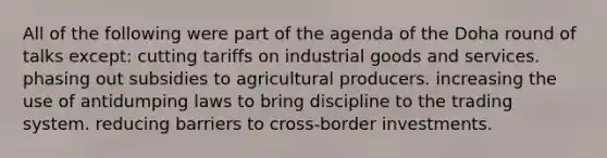 All of the following were part of the agenda of the Doha round of talks except: cutting tariffs on industrial goods and services. phasing out subsidies to agricultural producers. increasing the use of antidumping laws to bring discipline to the trading system. reducing barriers to cross-border investments.