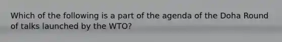 Which of the following is a part of the agenda of the Doha Round of talks launched by the WTO?