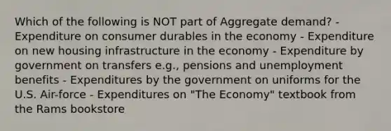 Which of the following is NOT part of Aggregate demand? - Expenditure on consumer durables in the economy - Expenditure on new housing infrastructure in the economy - Expenditure by government on transfers e.g., pensions and unemployment benefits - Expenditures by the government on uniforms for the U.S. Air-force - Expenditures on "The Economy" textbook from the Rams bookstore