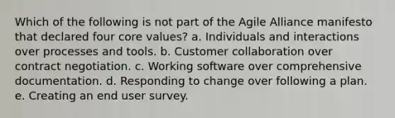 Which of the following is not part of the Agile Alliance manifesto that declared four core values? a. Individuals and interactions over processes and tools. b. Customer collaboration over contract negotiation. c. Working software over comprehensive documentation. d. Responding to change over following a plan. e. Creating an end user survey.