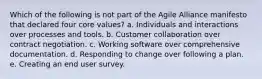 Which of the following is not part of the Agile Alliance manifesto that declared four core values? a. Individuals and interactions over processes and tools. b. Customer collaboration over contract negotiation. c. Working software over comprehensive documentation. d. Responding to change over following a plan. e. Creating an end user survey.