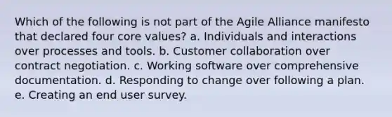 Which of the following is not part of the Agile Alliance manifesto that declared four core values? a. Individuals and interactions over processes and tools. b. Customer collaboration over contract negotiation. c. Working software over comprehensive documentation. d. Responding to change over following a plan. e. Creating an end user survey.