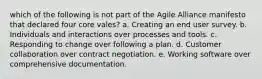 which of the following is not part of the Agile Alliance manifesto that declared four core vales? a. Creating an end user survey. b. Individuals and interactions over processes and tools. c. Responding to change over following a plan. d. Customer collaboration over contract negotiation. e. Working software over comprehensive documentation.