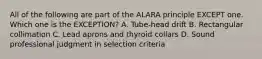 All of the following are part of the ALARA principle EXCEPT one. Which one is the EXCEPTION? A. Tube-head drift B. Rectangular collimation C. Lead aprons and thyroid collars D. Sound professional judgment in selection criteria