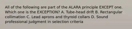 All of the following are part of the ALARA principle EXCEPT one. Which one is the EXCEPTION? A. Tube-head drift B. Rectangular collimation C. Lead aprons and thyroid collars D. Sound professional judgment in selection criteria