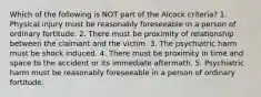 Which of the following is NOT part of the Alcock criteria? 1. Physical injury must be reasonably foreseeable in a person of ordinary fortitude. 2. There must be proximity of relationship between the claimant and the victim. 3. The psychiatric harm must be shock induced. 4. There must be proximity in time and space to the accident or its immediate aftermath. 5. Psychiatric harm must be reasonably foreseeable in a person of ordinary fortitude.