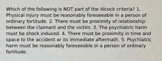 Which of the following is NOT part of the Alcock criteria? 1. Physical injury must be reasonably foreseeable in a person of ordinary fortitude. 2. There must be proximity of relationship between the claimant and the victim. 3. The psychiatric harm must be shock induced. 4. There must be proximity in time and space to the accident or its immediate aftermath. 5. Psychiatric harm must be reasonably foreseeable in a person of ordinary fortitude.