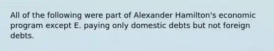 All of the following were part of Alexander Hamilton's economic program except E. paying only domestic debts but not foreign debts.