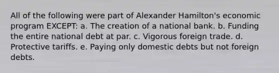 All of the following were part of Alexander Hamilton's economic program EXCEPT: a. The creation of a national bank. b. Funding the entire national debt at par. c. Vigorous foreign trade. d. Protective tariffs. e. Paying only domestic debts but not foreign debts.