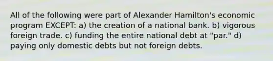 All of the following were part of Alexander Hamilton's economic program EXCEPT: a) the creation of a national bank. b) vigorous foreign trade. c) funding the entire national debt at "par." d) paying only domestic debts but not foreign debts.