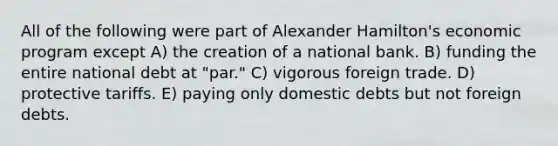 All of the following were part of Alexander Hamilton's economic program except A) the creation of a national bank. B) funding the entire national debt at "par." C) vigorous foreign trade. D) protective tariffs. E) paying only domestic debts but not foreign debts.