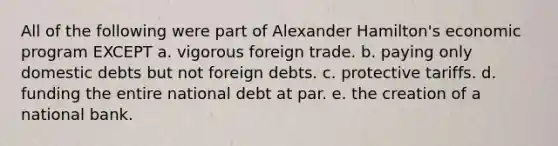 All of the following were part of Alexander Hamilton's economic program EXCEPT a. vigorous foreign trade. b. paying only domestic debts but not foreign debts. c. protective tariffs. d. funding the entire national debt at par. e. the creation of a national bank.