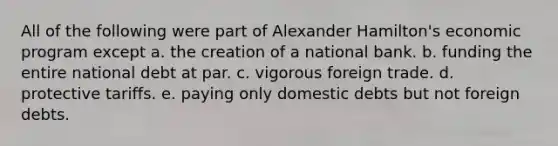 All of the following were part of Alexander Hamilton's economic program except a. the creation of a national bank. b. funding the entire national debt at par. c. vigorous foreign trade. d. protective tariffs. e. paying only domestic debts but not foreign debts.