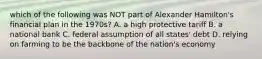 which of the following was NOT part of Alexander Hamilton's financial plan in the 1970s? A. a high protective tariff B. a national bank C. federal assumption of all states' debt D. relying on farming to be the backbone of the nation's economy