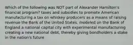 Which of the following was NOT part of Alexander Hamilton's financial program? taxes and subsidies to promote American manufacturing a tax on whiskey producers as a means of raising revenue the Bank of the United States, modeled on the Bank of England a national capital city with experimental manufacturing creating a new national debt, thereby giving bondholders a stake in the nation's future