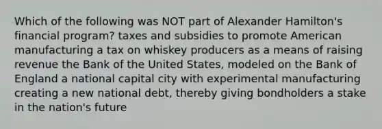 Which of the following was NOT part of Alexander Hamilton's financial program? taxes and subsidies to promote American manufacturing a tax on whiskey producers as a means of raising revenue the Bank of the United States, modeled on the Bank of England a national capital city with experimental manufacturing creating a new national debt, thereby giving bondholders a stake in the nation's future