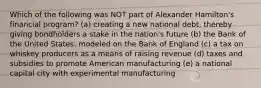 Which of the following was NOT part of Alexander Hamilton's financial program? (a) creating a new national debt, thereby giving bondholders a stake in the nation's future (b) the Bank of the United States, modeled on the Bank of England (c) a tax on whiskey producers as a means of raising revenue (d) taxes and subsidies to promote American manufacturing (e) a national capital city with experimental manufacturing