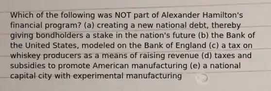 Which of the following was NOT part of Alexander Hamilton's financial program? (a) creating a new national debt, thereby giving bondholders a stake in the nation's future (b) the Bank of the United States, modeled on the Bank of England (c) a tax on whiskey producers as a means of raising revenue (d) taxes and subsidies to promote American manufacturing (e) a national capital city with experimental manufacturing