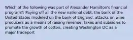 Which of the following was part of Alexander Hamilton's financial program?: Paying off all the new national debt, the bank of the United States modeled on the bank of England, attacks on wine producers as a means of raising revenue, taxes and subsidies to promote the growth of cotton, creating Washington DC as a major tradeport