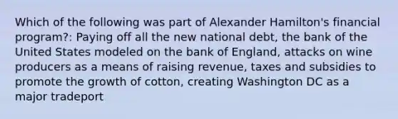 Which of the following was part of Alexander Hamilton's financial program?: Paying off all the new national debt, the bank of the United States modeled on the bank of England, attacks on wine producers as a means of raising revenue, taxes and subsidies to promote the growth of cotton, creating Washington DC as a major tradeport