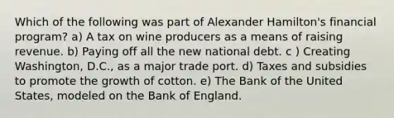 Which of the following was part of Alexander Hamilton's financial program? a) A tax on wine producers as a means of raising revenue. b) Paying off all the new national debt. c ) Creating Washington, D.C., as a major trade port. d) Taxes and subsidies to promote the growth of cotton. e) The Bank of the United States, modeled on the Bank of England.