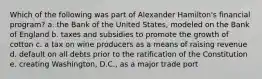 Which of the following was part of Alexander Hamilton's financial program? a. the Bank of the United States, modeled on the Bank of England b. taxes and subsidies to promote the growth of cotton c. a tax on wine producers as a means of raising revenue d. default on all debts prior to the ratification of the Constitution e. creating Washington, D.C., as a major trade port