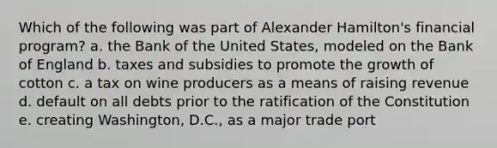 Which of the following was part of Alexander Hamilton's financial program? a. the Bank of the United States, modeled on the Bank of England b. taxes and subsidies to promote the growth of cotton c. a tax on wine producers as a means of raising revenue d. default on all debts prior to the ratification of the Constitution e. creating Washington, D.C., as a major trade port