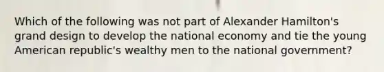 Which of the following was not part of Alexander Hamilton's grand design to develop the national economy and tie the young American republic's wealthy men to the national government?