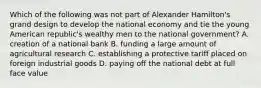 Which of the following was not part of Alexander Hamilton's grand design to develop the national economy and tie the young American republic's wealthy men to the national government? A. creation of a national bank B. funding a large amount of agricultural research C. establishing a protective tariff placed on foreign industrial goods D. paying off the national debt at full face value