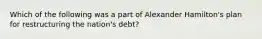 Which of the following was a part of Alexander Hamilton's plan for restructuring the nation's debt?