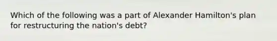 Which of the following was a part of Alexander Hamilton's plan for restructuring the nation's debt?