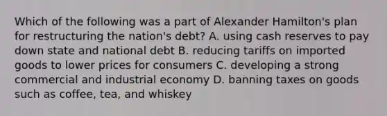 Which of the following was a part of Alexander Hamilton's plan for restructuring the nation's debt? A. using cash reserves to pay down state and national debt B. reducing tariffs on imported goods to lower prices for consumers C. developing a strong commercial and industrial economy D. banning taxes on goods such as coffee, tea, and whiskey