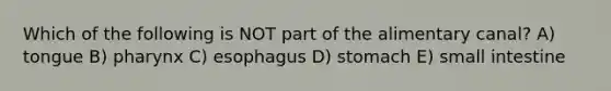 Which of the following is NOT part of the alimentary canal? A) tongue B) pharynx C) esophagus D) stomach E) small intestine