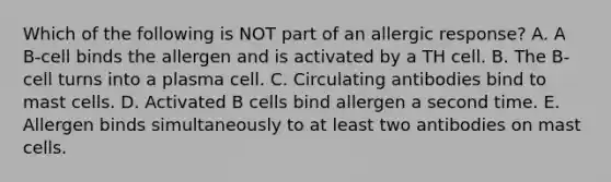 Which of the following is NOT part of an allergic response? A. A B-cell binds the allergen and is activated by a TH cell. B. The B-cell turns into a plasma cell. C. Circulating antibodies bind to mast cells. D. Activated B cells bind allergen a second time. E. Allergen binds simultaneously to at least two antibodies on mast cells.