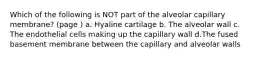 Which of the following is NOT part of the alveolar capillary membrane? (page ) a. Hyaline cartilage b. The alveolar wall c. The endothelial cells making up the capillary wall d.The fused basement membrane between the capillary and alveolar walls