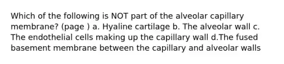 Which of the following is NOT part of the alveolar capillary membrane? (page ) a. Hyaline cartilage b. The alveolar wall c. The endothelial cells making up the capillary wall d.The fused basement membrane between the capillary and alveolar walls