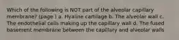 Which of the following is NOT part of the alveolar capillary membrane? (page ) a. Hyaline cartilage b. The alveolar wall c. The endothelial cells making up the capillary wall d. The fused basement membrane between the capillary and alveolar walls