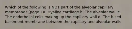 Which of the following is NOT part of the alveolar capillary membrane? (page ) a. Hyaline cartilage b. The alveolar wall c. The endothelial cells making up the capillary wall d. The fused basement membrane between the capillary and alveolar walls