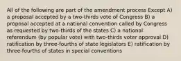 All of the following are part of the amendment process Except A) a proposal accepted by a two-thirds vote of Congress B) a proposal accepted at a national convention called by Congress as requested by two-thirds of the states C) a national referendum (by popular vote) with two-thirds voter approval D) ratification by three-fourths of state legislators E) ratification by three-fourths of states in special conventions