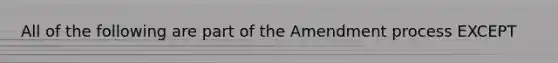 All of the following are part of the Amendment process EXCEPT