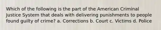 Which of the following is the part of the American Criminal Justice System that deals with delivering punishments to people found guilty of crime? a. Corrections b. Court c. Victims d. Police