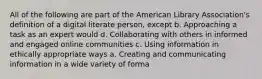 All of the following are part of the American Library Association's definition of a digital literate person, except b. Approaching a task as an expert would d. Collaborating with others in informed and engaged online communities c. Using information in ethically appropriate ways a. Creating and communicating information in a wide variety of forma