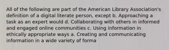 All of the following are part of the American Library Association's definition of a digital literate person, except b. Approaching a task as an expert would d. Collaborating with others in informed and engaged online communities c. Using information in ethically appropriate ways a. Creating and communicating information in a wide variety of forma