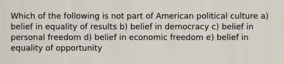 Which of the following is not part of American political culture a) belief in equality of results b) belief in democracy c) belief in personal freedom d) belief in economic freedom e) belief in equality of opportunity